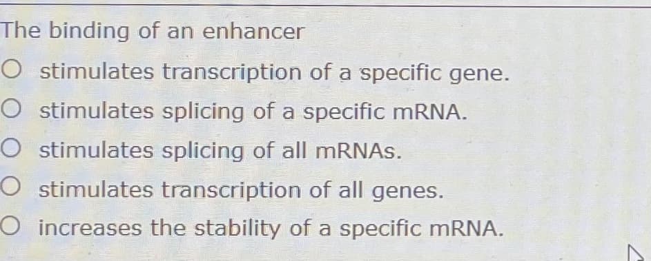 The binding of an enhancer
O stimulates transcription of a specific gene.
O stimulates splicing of a specific mRNA.
O stimulates splicing of all MRNAS.
O stimulates transcription of all genes.
O increases the stability of a specific MRNA.
