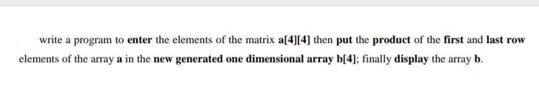 write a program to enter the elements of the matrix a[4][4] then put the product of the first and last row
elements of the array a in the new generated one dimensional array b[4]; finally display the array b.
