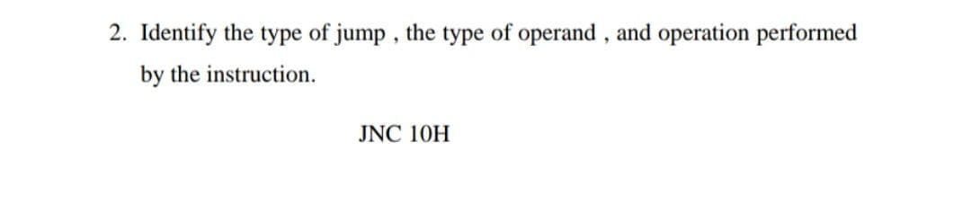 2. Identify the type of jump , the type of operand , and operation performed
by the instruction.
JNC 10H
