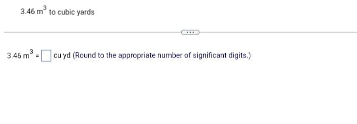 ### Converting Cubic Meters to Cubic Yards

#### Example:
3.46 m³ to cubic yards

#### Problem:
Convert 3.46 cubic meters (m³) to cubic yards (cu yd) and round to the appropriate number of significant digits.

3.46 m³ = __________ cu yd (Round to the appropriate number of significant digits.)

#### Solution:
To convert cubic meters to cubic yards, use the conversion factor:
1 cubic meter = 1.30795 cubic yards.

Calculation:
3.46 m³ × 1.30795 ≈ 4.52 cu yd

Therefore:
3.46 m³ ≈ 4.52 cu yd

Please ensure to round the answer to the appropriate number of significant digits. In this case, 3.46 has three significant digits, so the answer is rounded to three significant digits as well.