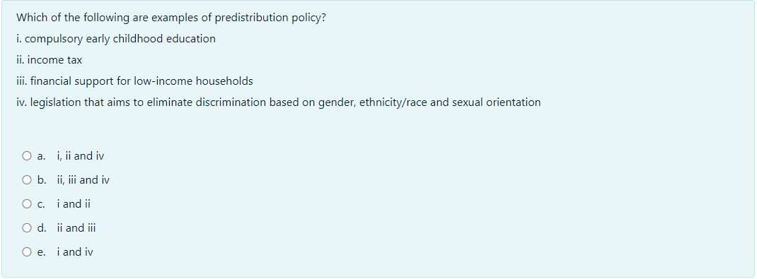 Which of the following are examples of predistribution policy?
i. compulsory early childhood education
ii, income tax
iii. financial support for low-income households
iv. legislation that aims to eliminate discrimination based on gender, ethnicity/race and sexual orientation
O a. i, ii and iv
O b. ii, ii and iv
O c. i and ii
O d. ii and iii
O e. i and iv
