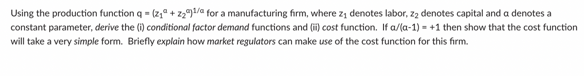 Using the production function q =
(z1a + z2ª)1/a for a manufacturing firm, where zı denotes labor, z2 denotes capital and a denotes a
constant parameter, derive the (i) conditional factor demand functions and (ii) cost function. If a/(a-1) = +1 then show that the cost function
will take a very simple form. Briefly explain how market regulators can make use of the cost function for this firm.
