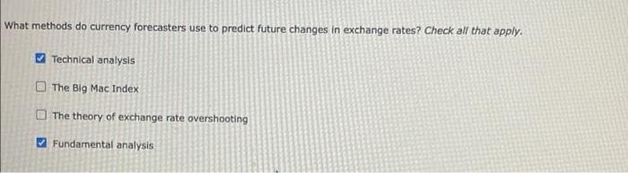 What methods do currency forecasters use to predict future changes in exchange rates? Check all that apply.
O Technical analysis
O The Big Mac Index
O The theory of exchange rate overshooting
A Fundamental analysis
