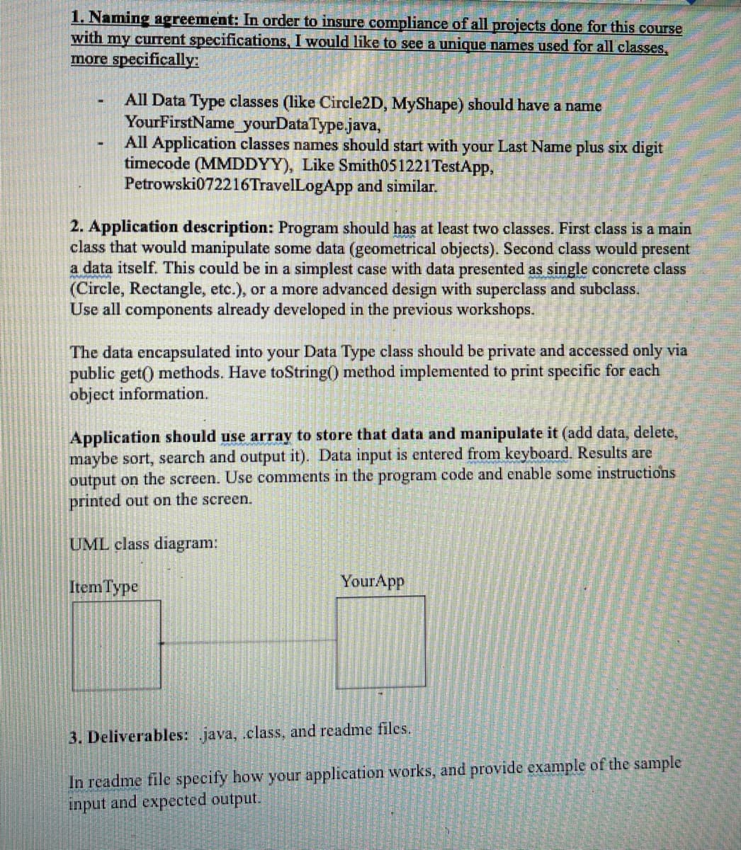 1. Naming agreement: In order to insure compliance of all projects done for this course
with my current specifications, I would like to see a unique names used for all classes,
more specifically:
All Data Type classes (like Circle2D, MyShape) should have a name
YourFirstName yourDataType.java,
All Application classes names should start with your Last Name plus six digit
timecode (MMDDYY), Like Smith051221TestApp,
Petrowski072216TravelLogApp and similar.
2. Application description: Program should has at least two classes. First class is a main
class that would manipulate some data (geometrical objects). Second class would present
a data itself. This could be in a simplest case with data presented as single concrete class
(Circle, Rectangle, etc.), or a more advanced design with superclass and subclass.
Use all components already developed in the previous workshops.
The data encapsulated into your Data Type class should be private and accessed only via
public get() methods. Have toString() method implemented to print specific for each
object information.
Application should use array to store that data and manipulate it (add data, delete,
maybe sort, search and output it). Data input is entered from keyboard. Results are
output on the screen. Use comments in the program code and enable some instructions
printed out on the screen.
UML class diagram:
Item Type
YourApp
3. Deliverables: java, .class, and readme files.
In readme file specify how your application works, and provide example of the sample
input and expected output.
