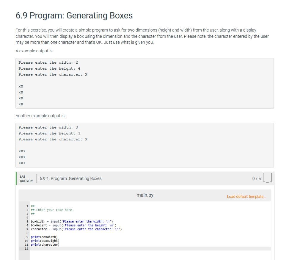 6.9 Program: Generating Boxes
For this exercise, you will create a simple program to ask for two dimensions (height and width) from the user, along with a display
character. You will then display a box using the dimension and the character from the user. Please note, the character entered by the user
may be more than one character and that's OK. Just use what is given you.
A example output is:
Please enter the width: 2
Please enter the height: 4
Please enter the character: X
XX
XX
XX
XX
Another example output is:
Please enter the width: 3
Please enter the height: 3
Please enter the character: X
XXX
XXX
XXX
LAB
6.9.1: Program: Generating Boxes
0/5
ACTIVITY
main.py
Load default template.
1 ##
2 ## Enter your code here
3 ##
5 boxwidth
6 boxHeight = input('Please enter the height: \n')
7 character = input('Please enter the character: \n')
input('Please enter the width: \n')
9 print(boxwidth)
10 print(boxHeight)
11 print(character)
12

