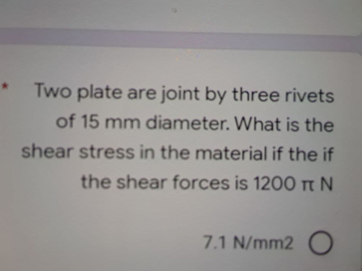 Two plate are joint by three rivets
of 15 mm diameter. What is the
shear stress in the material if the if
the shear forces is 1200 Tt N
7.1 N/mm2 O
