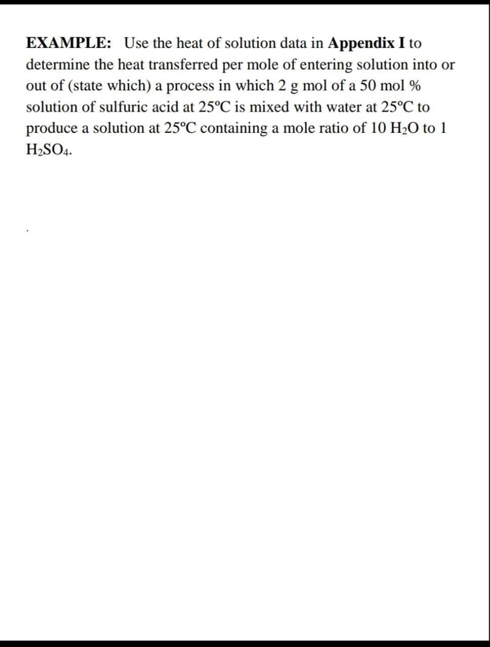 EXAMPLE: Use the heat of solution data in Appendix I to
determine the heat transferred per mole of entering solution into or
out of (state which) a process in which 2 g mol of a 50 mol %
solution of sulfuric acid at 25°C is mixed with water at 25°C to
produce a solution at 25°C containing a mole ratio of 10 H2O to 1
H2SO4.
