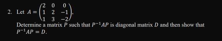 (2 0 0
2. Let A = |1 2 -1
\1 3 -2,
Determine a matrix P such that P-1AP is diagonal matrix D and then show that
p-'AP = D.
