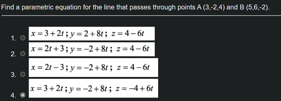 Find a parametric equation for the line that passes through points A (3,-2,4) and B (5,6,-2).
x = 3+ 2t; y = 2+8t; z = 4– 6t
1. O
x = 2t +3; y = -2+8t; z = 4 – 6t
2. O
x = 2t – 3; y = -2+8t; z= 4–6t
3. О
x = 3+ 2t ; y = -2+8t ; z = -4+ 6t
4. O
