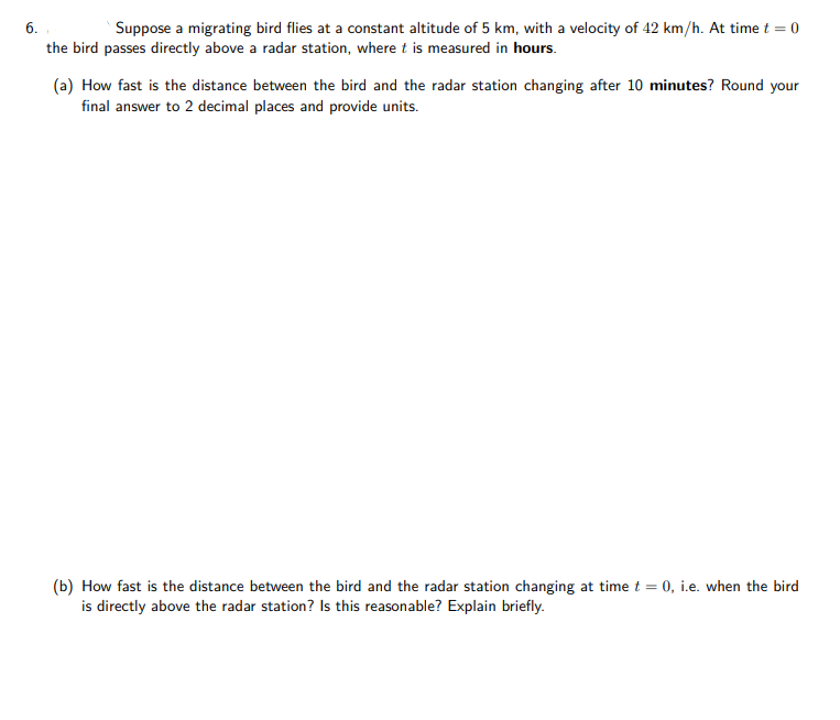 6.
Suppose a migrating bird flies at a constant altitude of 5 km, with a velocity of 42 km/h. At time t = 0
the bird passes directly above a radar station, where t is measured in hours.
(a) How fast is the distance between the bird and the radar station changing after 10 minutes? Round your
final answer to 2 decimal places and provide units.
(b) How fast is the distance between the bird and the radar station changing at time t = 0, i.e. when the bird
is directly above the radar station? Is this reasonable? Explain briefly.
