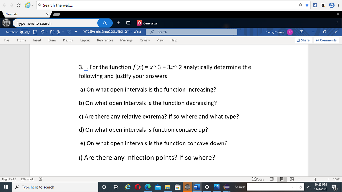 Q Search the web...
Q *
f a D :
New Tab
Type here to search
+
Converter
AutoSave
Of
*) -昭マ
W7C3PracticeExam2SOLUTIONS(1) - Word
O Search
Diarra, Mouna DM
File
Home
Insert
Draw
Design
Layout
References
Mailings
Review
View
Help
A Share
P Comments
3. . For the function f(x) = x^ 3 – 3x^ 2 analytically determine the
following and justify your answers
a) On what open intervals is the function increasing?
b) On what open intervals is the function decreasing?
c) Are there any relative extrema? If so where and what type?
d) On what open intervals is function concave up?
e) On what open intervals is the function concave down?
f) Are there any inflection points? If so where?
Page 2 of 2
258 words
D Focus
136%
10:25 PM
P Type here to search
Address
11/8/2020
