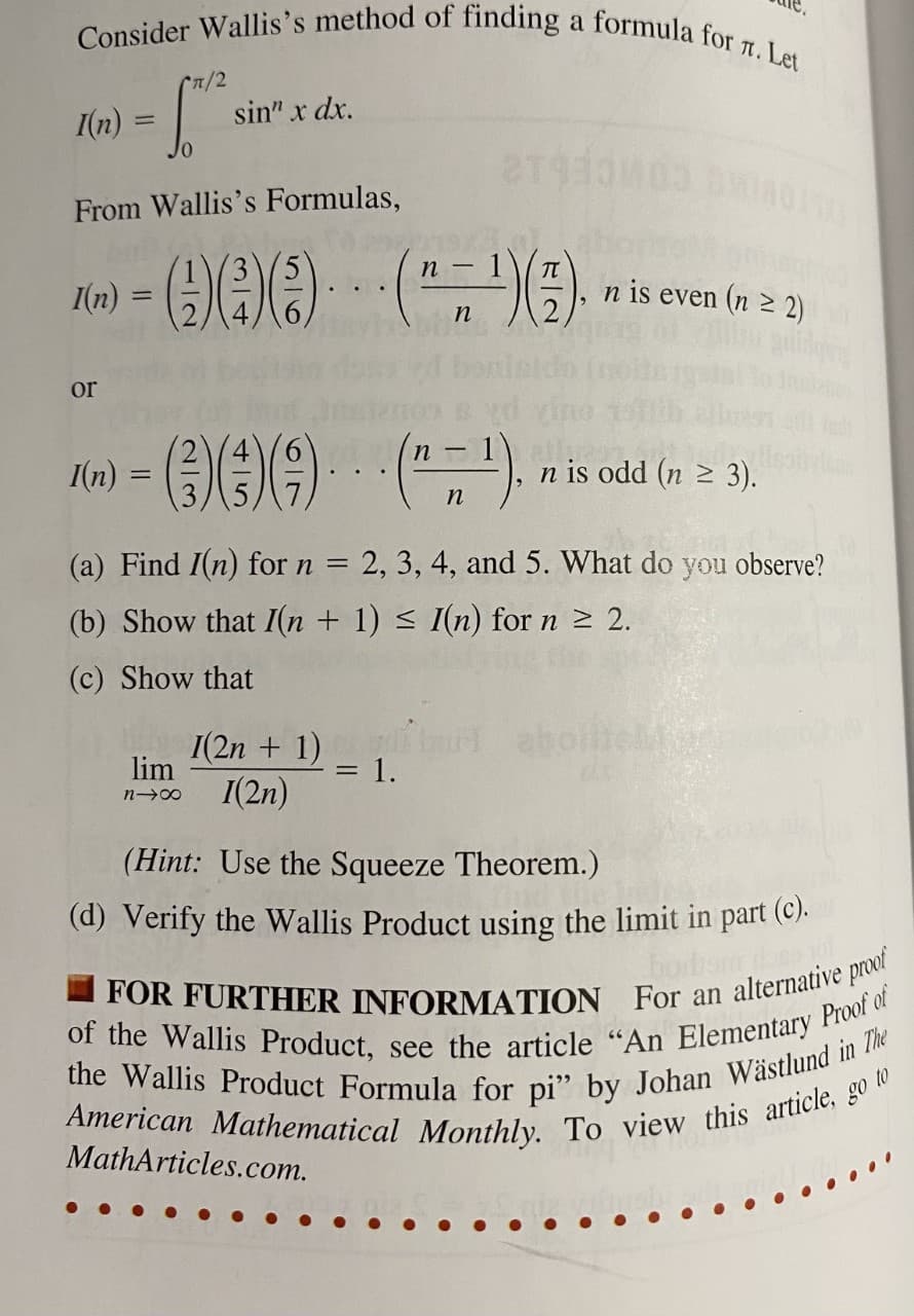 Consider Wallis's method of finding a formula for 1. Let
(n/2
sin" x dx.
I(n)
From Wallis's Formulas,
- 1\
n -
n is even (n 2 2)
%3D
n
or
n-1
I(n)
n is odd (n 2 3).
n
(a) Find I(n) for n = 2, 3, 4, and 5. What do you observe?
(b) Show that I(n + 1) < I(n) for n 2 2.
(c) Show that
I(2n + 1)
1.
I(2n)
lim
%D
n 00
(Hint: Use the Squeeze Theorem.)
(d) Verify the Wallis Product using the limit in part (C).
MathArticles.com.
