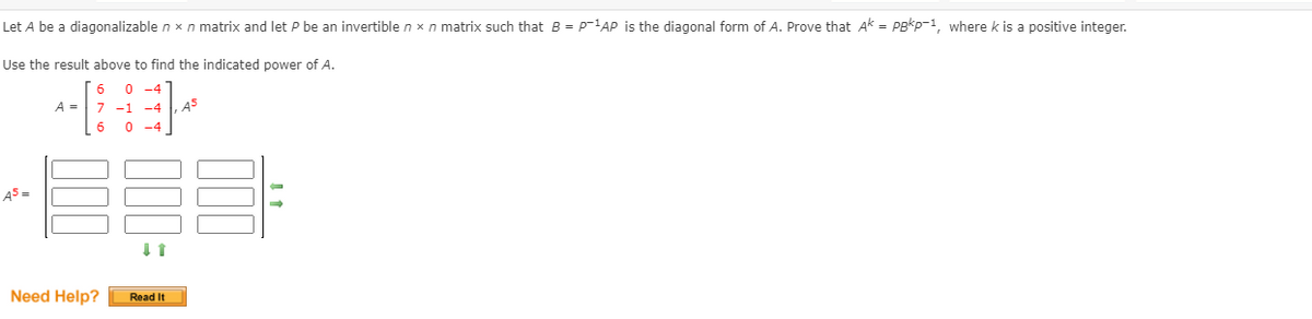 Let A be a diagonalizable n x n matrix and let P be an invertible n x n matrix such that B = Pp-1AP is the diagonal form of A. Prove that Ak = Pgkp-1, where k is a positive integer.
Use the result above to find the indicated power of A.
6
0 -4
A =
7 -1 -4
A5
0 -4
AS =
Need Help?
Read It
