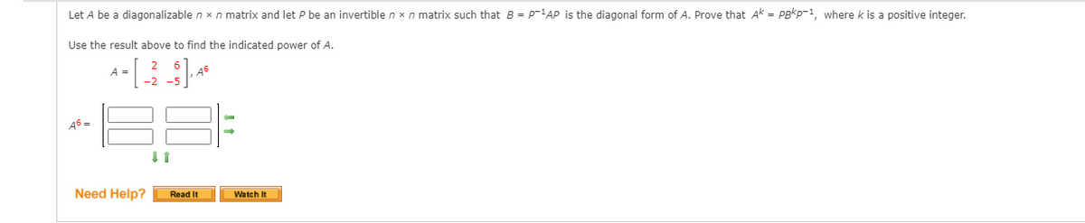 Let A be a diagonalizable n x n matrix and let P be an invertible n x n matrix such that B = p-1AP is the diagonal form of A. Prove that Ak = PBkp-1, where k is a positive integer.
Use the result above to find the indicated power of A.
A =
-2 -5
A6 =
Need Help?
Read It
Watch It
