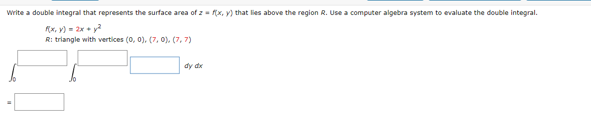 Write a double integral that represents the surface area of z = f(x, y) that lies above the region R. Use a computer algebra system to evaluate the double integral.
f(x, y) = 2x + y²
R: triangle with vertices (0, 0), (7, 0), (7, 7)
dy dx
