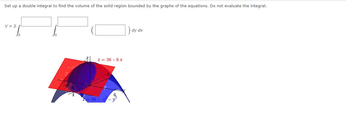 Set up a double integral to find the volume of the solid region bounded by the graphs of the equations. Do not evaluate the integral.
V = 2
) dy dx
z = 36 – 6 x
6,
36- X- у"
