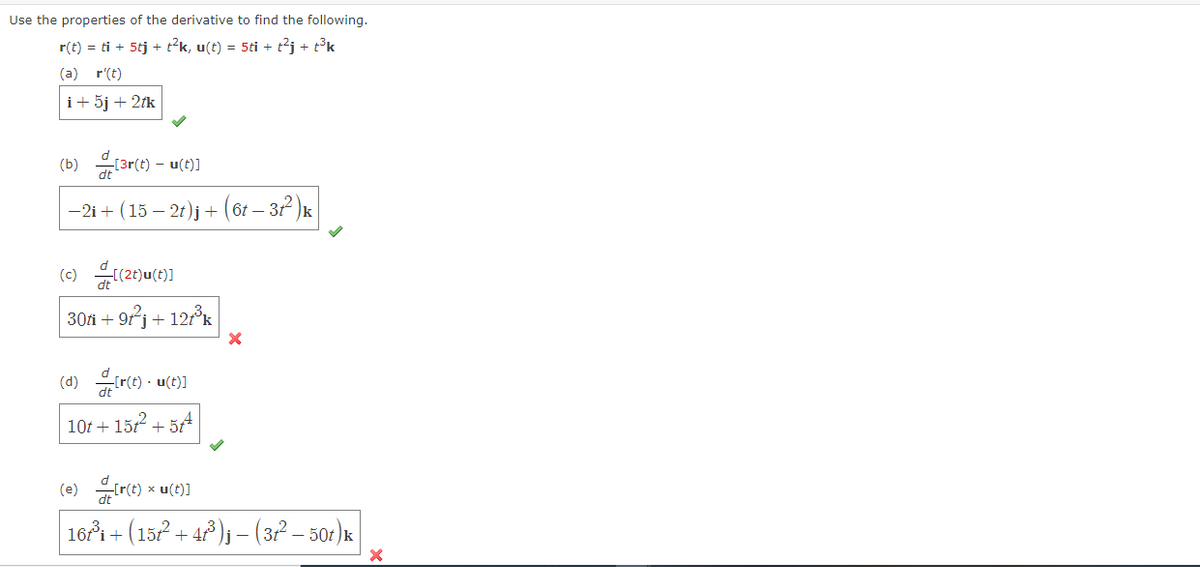 Use the properties of the derivative to find the following.
r(t) = ti + 5tj + tk, u(t) = 5ti + t2j + t°k
(a) r'(t)
i+ 5j + 2fk
(b) ar(t) - u())
-2i+ (15 – 21)j + (61 – 32 )k
30fi + 9j + 12°k
(d) r(e) · u(t)]
10f + 15r + 54
(e) re) * u(t)]
16i + (157 + 4)j – (3? – 50:).
