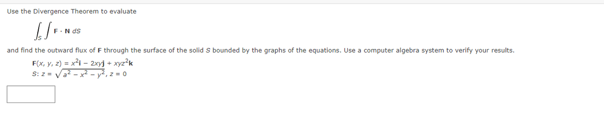 Use the Divergence Theorem to evaluate
F.N ds
and find the outward flux of F through the surface of the solid S bounded by the graphs of the equations. Use a computer algebra system to verify your results.
F(x, y, z) = x²i – 2xyj + xyz?k
S: z = Va2 - x² - y², z = 0
