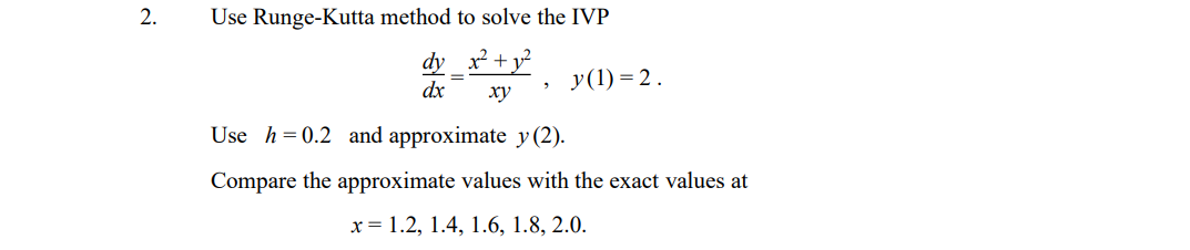 2.
Use Runge-Kutta method to solve the IVP
dy x +y²
У (1) %3 2.
dx
ху
Use h=0.2 and approximate y(2).
Compare the approximate values with the exact values at
x = 1.2, 1.4, 1.6, 1.8, 2.0.
