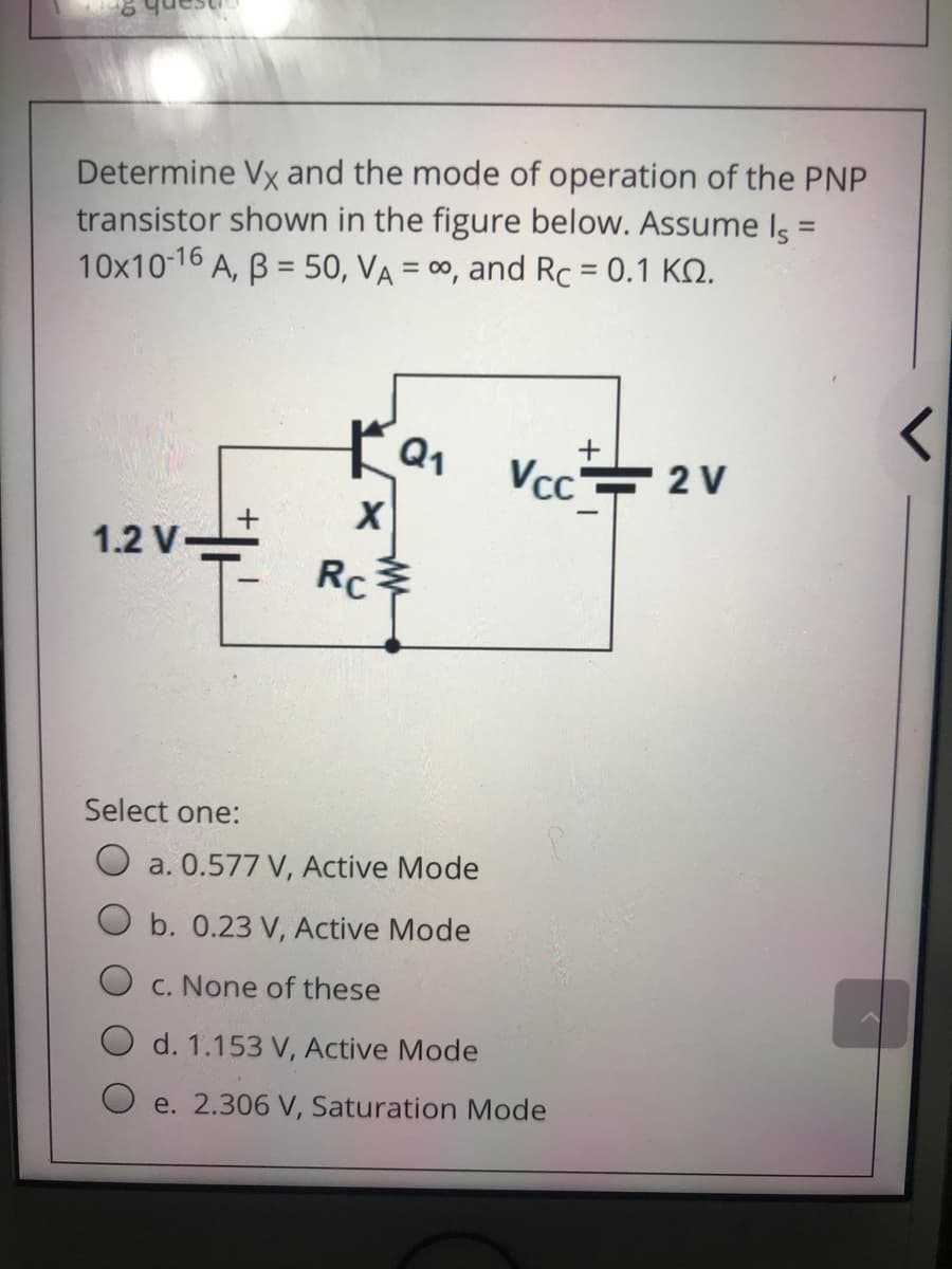 Determine Vx and the mode of operation of the PNP
transistor shown in the figure below. Assume Is =
°A, B = 50, VA = 00, and Rc = 0.1 KO.
10x10-16
%3D
Vcc는
2 V
1.2 V-
Rc
Select one:
a. 0.577 V, Active Mode
O b. 0.23 V, Active Mode
O c. None of these
d. 1.153 V, Active Mode
e. 2.306 V, Saturation Mode
