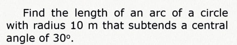 Find the length of an arc of a circle
with radius 10 m that subtends a central
angle of 30°.
