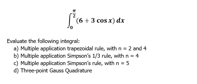 |
(6+3 cos x) dx
Evaluate the following integral:
a) Multiple application trapezoidal rule, with n = 2 and 4
b) Multiple application Simpson's 1/3 rule, with n = 4
c) Multiple application Simpson's rule, with n = 5
d) Three-point Gauss Quadrature
