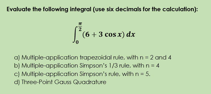 Evaluate the following integral (use six decimals for the calculation):
(6+3 сos x) dx
a) Multiple-application trapezoidal rule, with n = 2 and 4
b) Multiple-application Simpson's 1/3 rule, with n = 4
c) Multiple-application Simpson's rule, with n = 5.
d) Three-Point Gauss Quadrature
%3D
