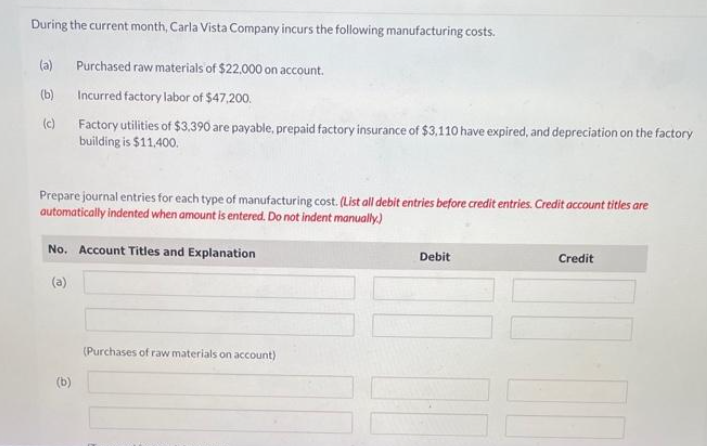 During the current month, Carla Vista Company incurs the following manufacturing costs.
(a) Purchased raw materials of $22,000 on account.
(b)
Incurred factory labor of $47,200.
(c)
Factory utilities of $3.390 are payable, prepaid factory insurance of $3,110 have expired, and depreciation on the factory
building is $11.400.
Prepare journal entries for each type of manufacturing cost. (List all debit entries before credit entries. Credit account titles are
automatically indented when amount is entered. Do not indent manually.)
No. Account Titles and Explanation
(b)
(Purchases of raw materials on account)
Debit
100
Credit
10