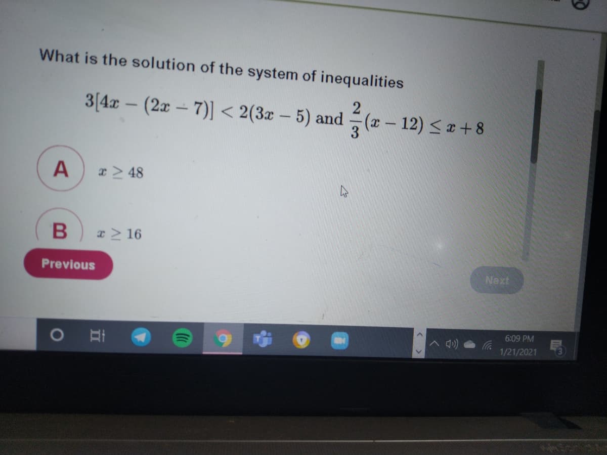 What is the solution of the system of inequalities
3(4x - (2x-7)] < 2(3x – 5) and (x – 12) <a + 8
O
x> 48
x> 16
Previous
Next
6:09 PM
1/21/2021
