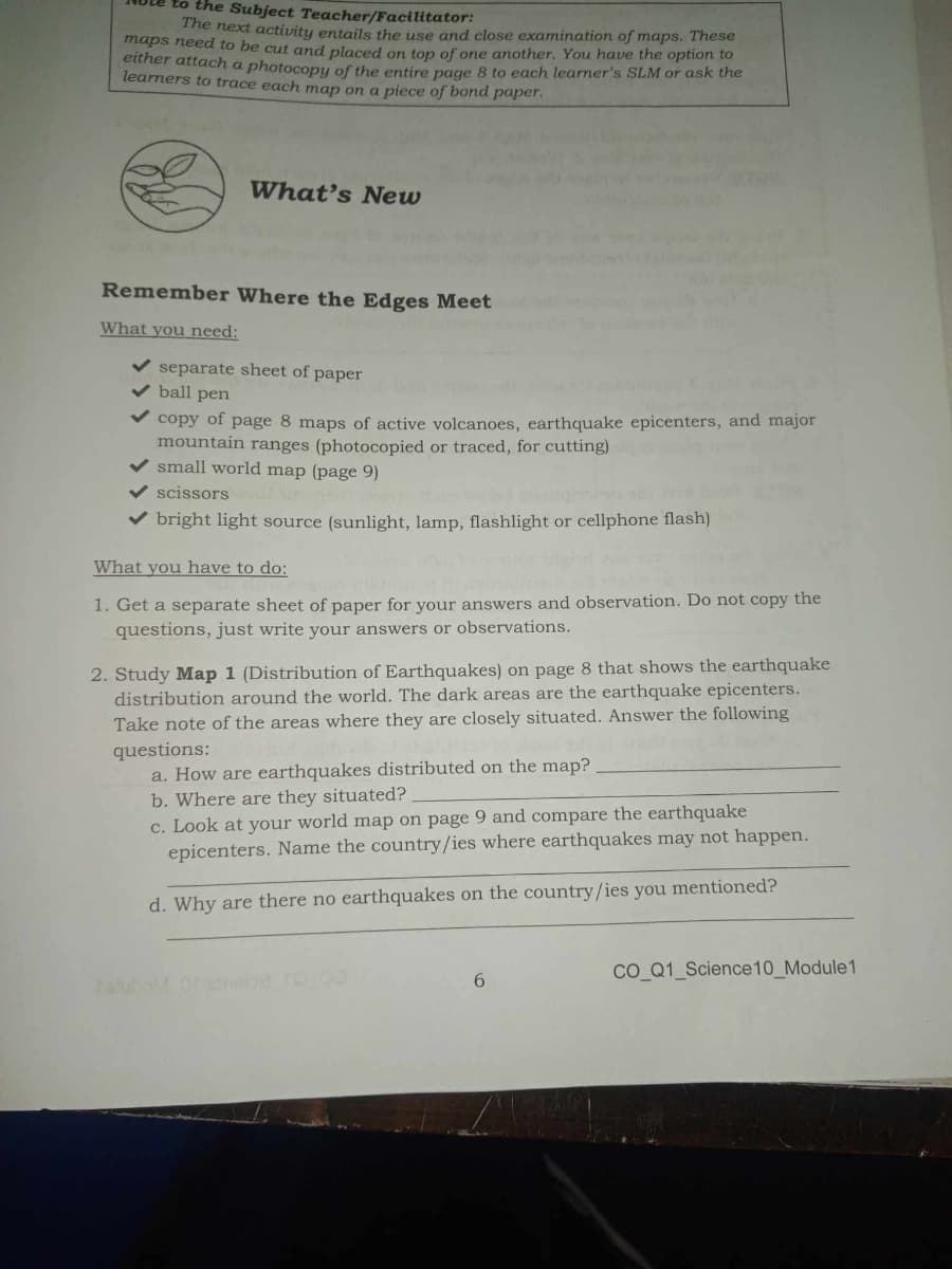 to the Subject Teacher/Facilitator:
The next activity entails the use and close examination of maps. These
maps need to be cut and placed on top of one another. You have the option to
either attach a photocopy of the entire page 8 to each learner's SLM or ask the
learners to trace each map on a piece of bond paper.
What's New
Remember Where the Edges Meet
What you need:
separate sheet of paper
ball pen
copy of page 8 maps of active volcanoes, earthquake epicenters, and major
mountain ranges (photocopied or traced, for cutting)
small world map (page 9)
scissors
bright light source (sunlight, lamp, flashlight or cellphone flash)
What you have to do:
1. Get a separate sheet of paper for your answers and observation. Do not copy the
questions, just write your answers or observations.
2. Study Map 1 (Distribution of Earthquakes) on page 8 that shows the earthquake
distribution around the world. The dark areas are the earthquake epicenters.
Take note of the areas where they are closely situated. Answer the following
questions:
a. How are earthquakes distributed on the map?
b. Where are they situated?
c. Look at your world map on page 9 and compare the earthquake
epicenters. Name the country/ies where earthquakes may not happen.
d. Why are there no earthquakes on the country/ies you mentioned?
6
CO Q1 Science10_Module1