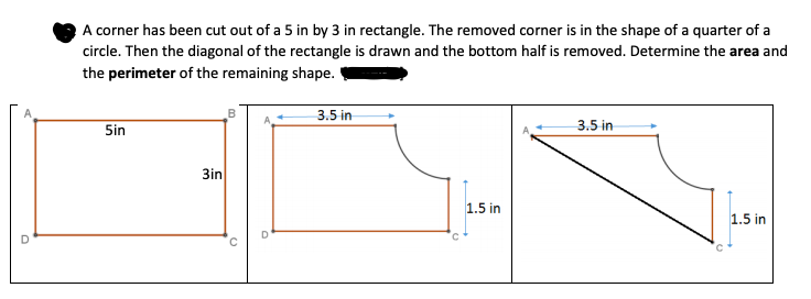 A corner has been cut out of a 5 in by 3 in rectangle. The removed corner is in the shape of a quarter of a
circle. Then the diagonal of the rectangle is drawn and the bottom half is removed. Determine the area and
the perimeter of the remaining shape.
3.5 in
Sin
3.5 in
3in
1.5 in
1.5 in
