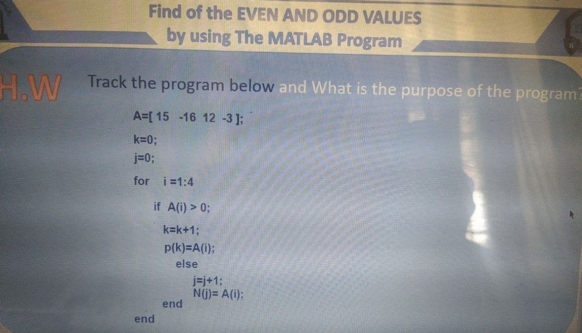 Find of the EVEN AND ODD VALUES
by using The MATLAB Program
H.W
Track the program below and What is the purpose of the program?
A=[ 15 -16 12 -3];
k=0;
j=0;
for
i =1:4
if A(i) > 0;
k=k+13;
p(k)=A(i):
else
j=j+1;
N(j) = A(i);
end
end
