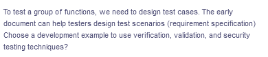 To test a group of functions, we need to design test cases. The early
document can help testers design test scenarios (requirement specification)
Choose a development example to use verification, validation, and security
testing techniques?
