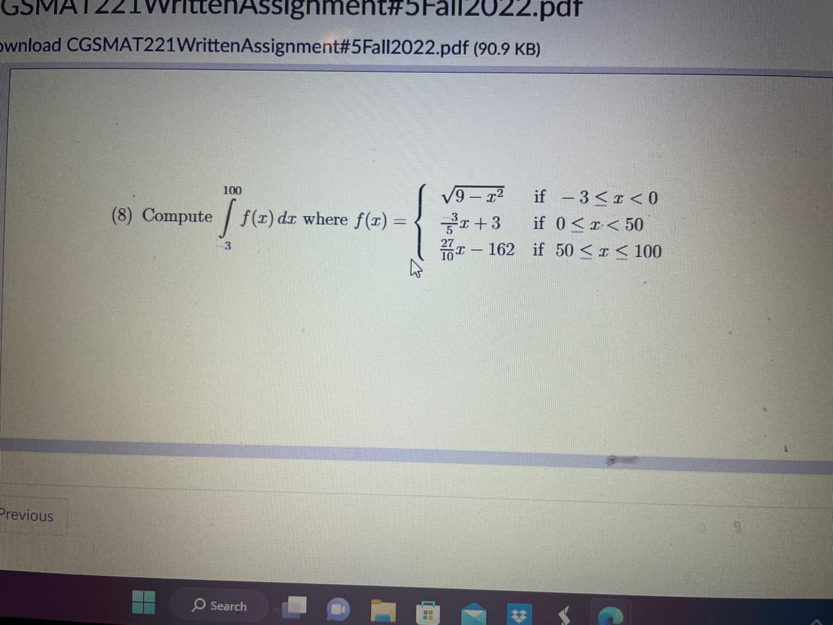 IttenAssignment#5Fall2022.pdf
ownload CGSMAT221WrittenAssignment#5Fall2022.pdf (90.9 KB)
Previous
100
(8) Compute [ f(1) dr where ƒ(z) =
3
O Search
H
√9-T²
³x+3
if -3 < x < 0
if 0<x< 50
-162 if 50 ≤ x ≤ 100
▼