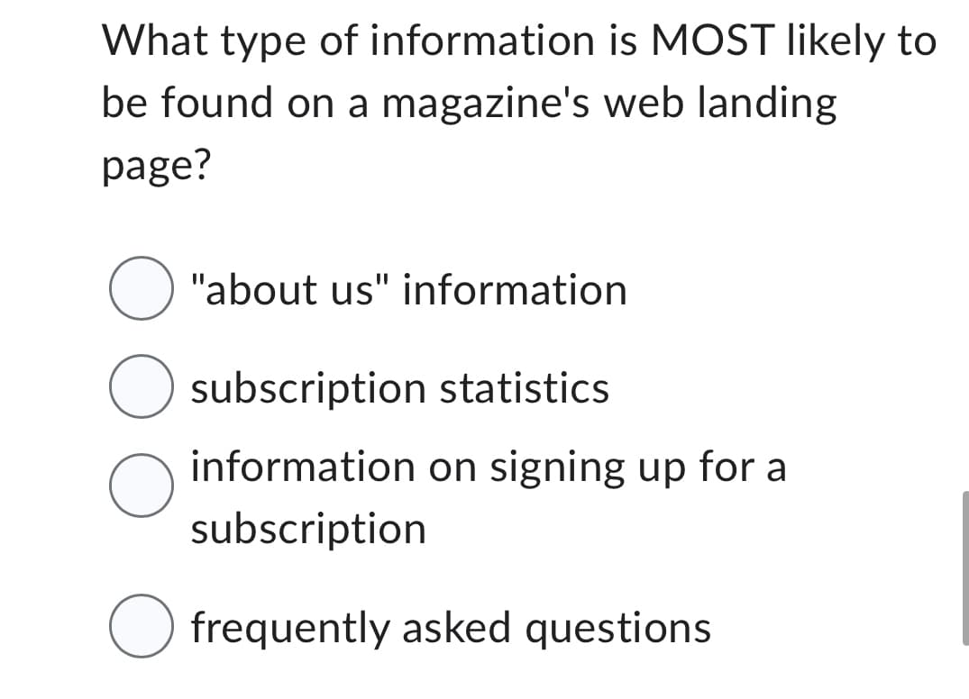 What type of information is MOST likely to
be found on a magazine's web landing
page?
O "about us" information
O subscription statistics
O
information on signing up for a
subscription
O frequently asked questions