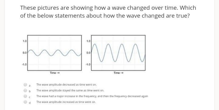 These pictures are showing how a wave changed over time. Which
of the below statements about how the wave changed are true?
1.0
1.0
0.0
0.0l
1.0
1.0
Time
Time
The wave amplitude decreased as time went on.
a
b
The wave amplitude stayed the same as time went on.
The wave had a major increase in the frequency, and then the frequency decreased again
The wave amplitude increased as time went on.
