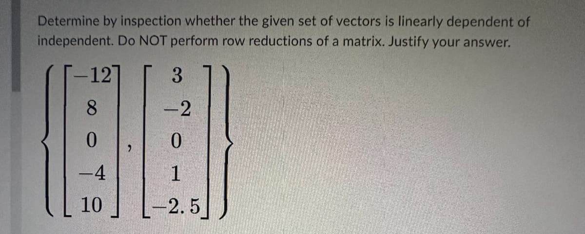 Determine by inspection whether the given set of vectors is linearly dependent of
independent. Do NOT perform row reductions of a matrix. Justify your answer.
-12
3
8
-2
(56)
0
0
-4
1
10
-2.5