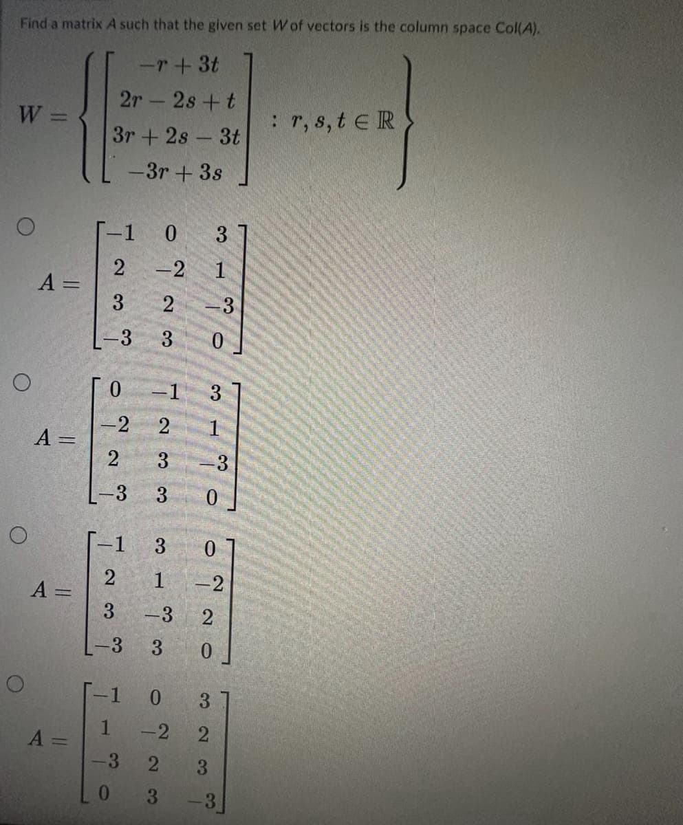 Find a matrix A such that the given set W of vectors is the column space Col(A).
-r+ 3t
W =
O
O
O
O
A =
A=
A =
A=
2s + t
3r+2s - 3t
-3r + 3s
2r
-1 0 3
-2
2
-3 3
T~~
من
---
0 -1 3
-2
2 1
2
3
3
-1
2
3
3
3
1
-3
co
-1 0
1
-3
0
-2
0
3
2
2 3
3
3
-3
0
0
-2
2
0
-3
: r, s, tER