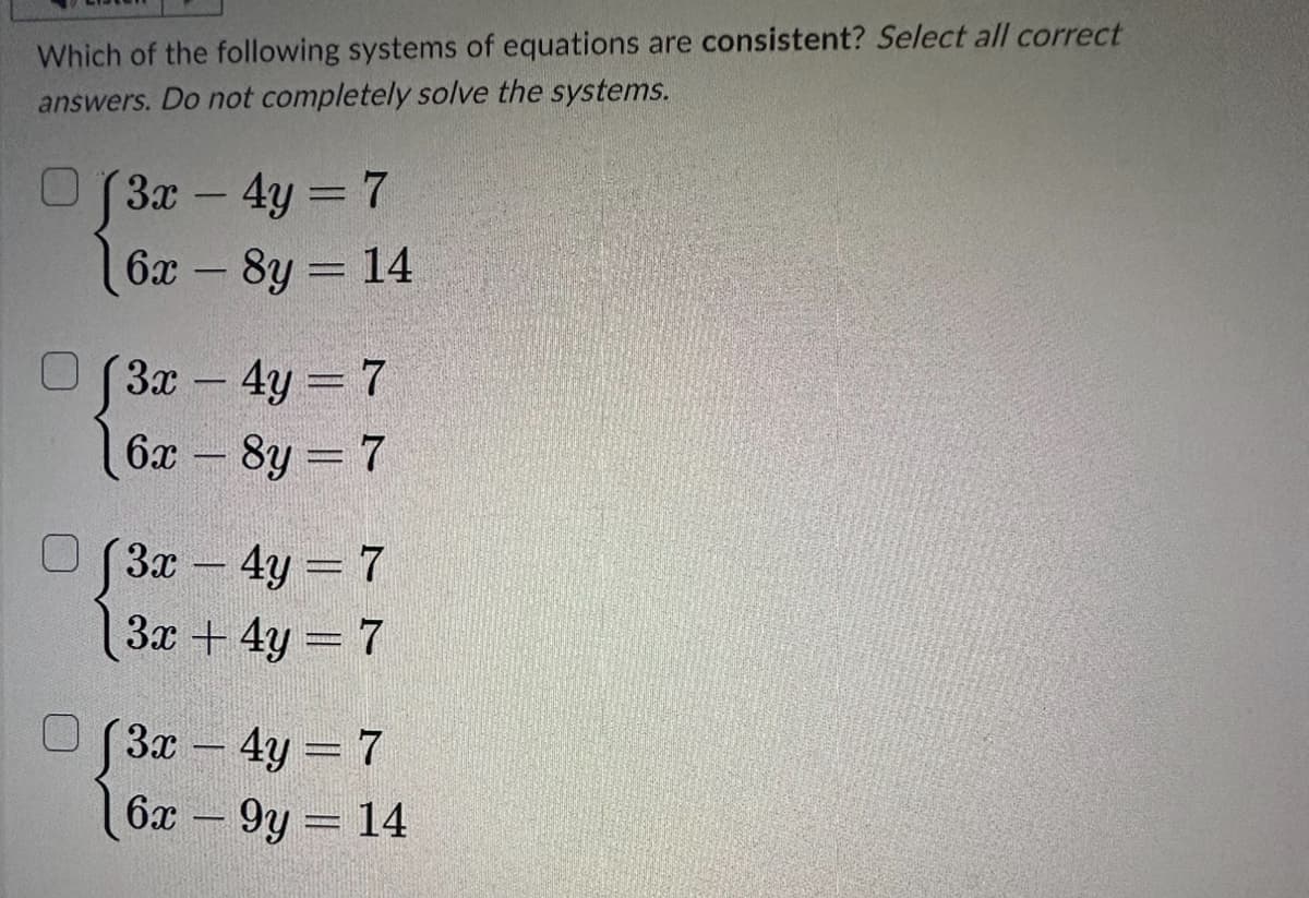 Which of the following systems of equations are consistent? Select all correct
answers. Do not completely solve the systems.
0
(3x - 4y = 7
6x8y = 14
(3x - 4y = 7
6x - 8y = 7
(3x - 4y = 7
3x + 4y = 7
√3x - 4y = 7
6x9y = 14