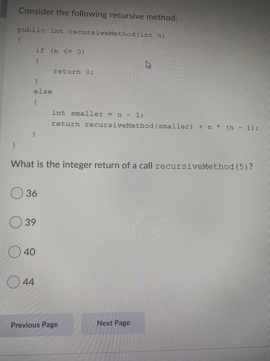 Consider the following recursive method:
public int recursiveMethod (int n)
if
(n <= 0)
return
0;
else
int smaller = n - 1;
return recursiveMethod (smaller)
+ n
(n - 1);
What is the integer return of a call recursiveMethod (5)?
36
39
40
44
Next Page
Previous Page
