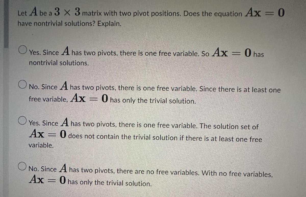 Let A be a 3 x 3 matrix with two pivot positions. Does the equation Ax = 0
have nontrivial solutions? Explain.
Yes. Since A has two pivots, there is one free variable. So Ax = 0 has
nontrivial solutions.
O
No. Since A has two pivots, there is one free variable. Since there is at least one
free variable, Ax: O has only the trivial solution.
Yes. Since A has two pivots, there is one free variable. The solution set of
Ax
O does not contain the trivial solution if there is at least one free
variable.
AR
O No. Since A has two pivots, there are no free variables. With no free variables,
O has only the trivial solution.
Ax