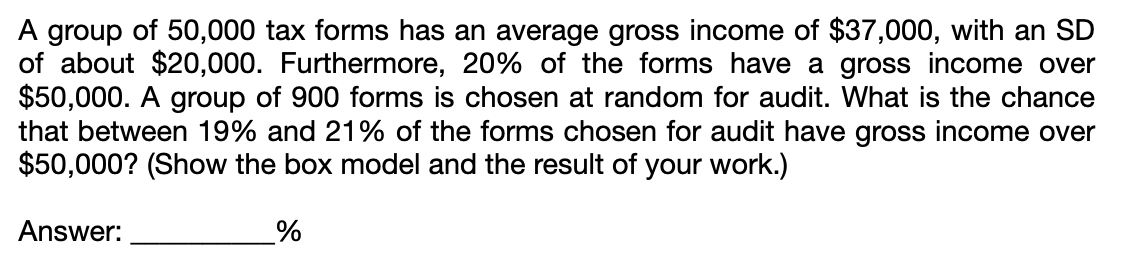 A group of 50,000 tax forms has an average gross income of $37,000, with an SD
of about $20,000. Furthermore, 20% of the forms have a gross income over
$50,000. A group of 900 forms is chosen at random for audit. What is the chance
that between 19% and 21% of the forms chosen for audit have gross income over
$50,000? (Show the box model and the result of your work.)
Answer:
%