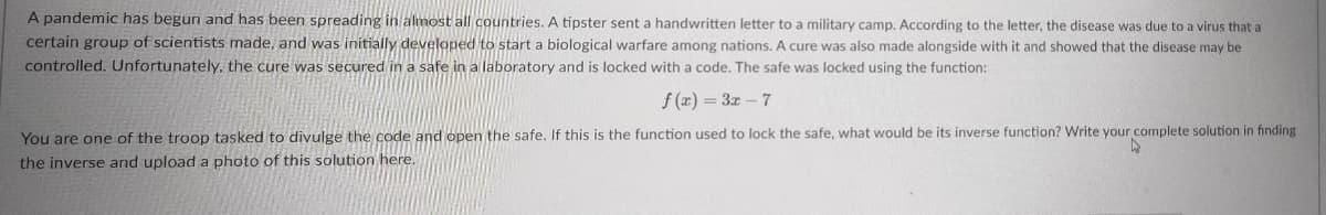 A pandemic has begun and has been spreading in almost all countries. A tipster sent a handwritten letter to a military camp. According to the letter, the disease was due to a virus that a
certain group of scientists made, and was initially developed to start a biological warfare among nations. A cure was also made alongside with it and showed that the disease may be
controlled. Unfortunately, the cure was secured in a safe in a laboratory and is locked with a code. The safe was locked using the function:
f (x) = 3z – 7
You are one of the troop tasked to divulge the code and open the safe. If this is the function used to lock the safe, what would be its inverse function? Write your complete solution in finding
the inverse and upload a photo of this solution here.
