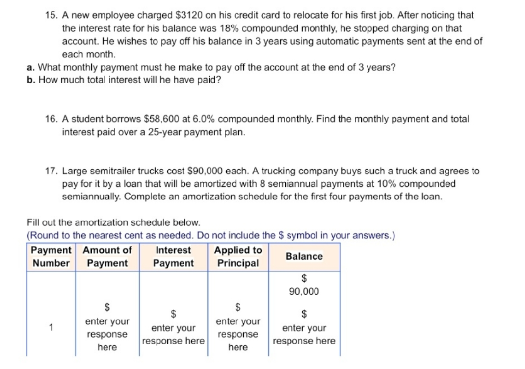 15. A new employee charged $3120 on his credit card to relocate for his first job. After noticing that
the interest rate for his balance was 18% compounded monthly, he stopped charging on that
account. He wishes to pay off his balance in 3 years using automatic payments sent at the end of
each month.
a. What monthly payment must he make to pay off the account at the end of 3 years?
b. How much total interest will he have paid?
16. A student borrows $58,600 at 6.0% compounded monthly. Find the monthly payment and total
interest paid over a 25-year payment plan.
17. Large semitrailer trucks cost $90,000 each. A trucking company buys such a truck and agrees to
pay for it by a loan that will be amortized with 8 semiannual payments at 10% compounded
semiannually. Complete an amortization schedule for the first four payments of the loan.
Fill out the amortization schedule below.
(Round to the nearest cent as needed. Do not include the $ symbol in your answers.)
Payment Amount of
Number
Interest
Applied to
Principal
Balance
Payment
Payment
$
90,000
$
$
$
enter your
enter your
1
enter your
enter your
response
response
response here
response here
here
here
