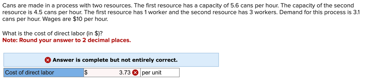 Cans are made in a process with two resources. The first resource has a capacity of 5.6 cans per hour. The capacity of the second
resource is 4.5 cans per hour. The first resource has 1 worker and the second resource has 3 workers. Demand for this process is 3.1
cans per hour. Wages are $10 per hour.
What is the cost of direct labor (in $)?
Note: Round your answer to 2 decimal places.
X Answer is complete but not entirely correct.
3.73 per unit
Cost of direct labor
$