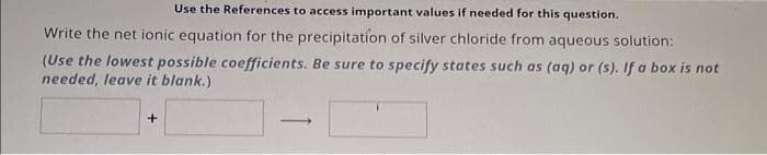 Use the References to access important values if needed for this question.
Write the net ionic equation for the precipitation of silver chloride from aqueous solution:
(Use the lowest possible coefficients. Be sure to specify states such as (aq) or (s). If a box is not
needed, leave it blank.)
J