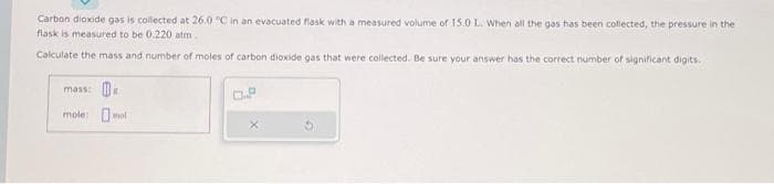 Carbon dioxide gas is collected at 26.0 °C in an evacuated flask with a measured volume of 15.0 L. When all the gas has been collected, the pressure in the
flask is measured to be 0.220 atm
Calculate the mass and number of moles of carbon dioxide gas that were collected. Be sure your answer has the correct number of significant digits.
mass: B
mole: mol
X