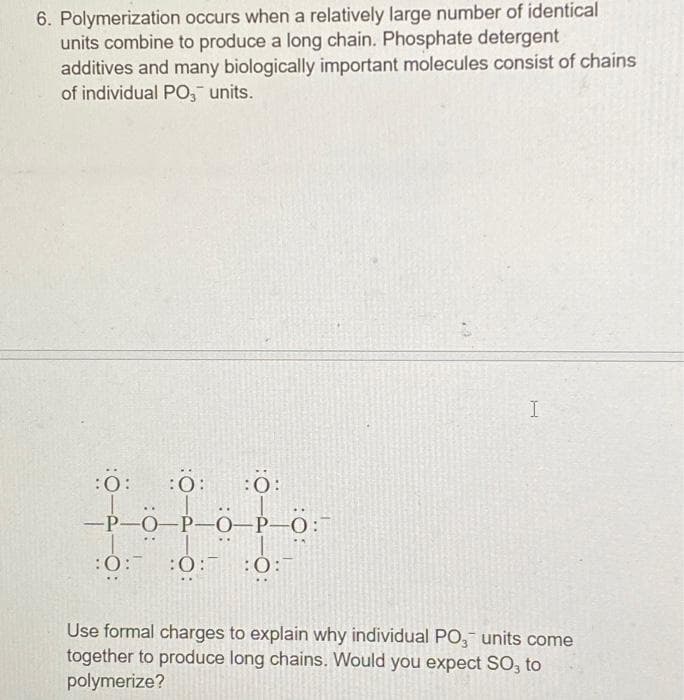 6. Polymerization occurs when a relatively large number of identical
units combine to produce a long chain. Phosphate detergent
additives and many biologically important molecules consist of chains
of individual PO, units.
:0: :0:
-P-O-P-O-P-O:
:0:
:0:0: :0:
I
Use formal charges to explain why individual PO3 units come
together to produce long chains. Would you expect SO, to
polymerize?