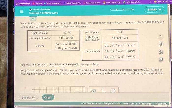 Import favorites - YouTube Mad-abella Pala. A ALEKS-Isabella P
O STATES OF MATTER
Drawing a heating curve
melting point
enthalpy of fusion
density
Explanation
-40, °C
6.00 kJ/mol
Check
Compound Name F...
Substance X is known to exist at 1 atm in the solid, liquid, or vapor phase, depending on the temperature. Additionally, the
values of these other properties of X have been determined:
2.60 g/cm³ (solid)
2.10 g/mL. (liquid)
boiling point.
enthalpy of
vaporization
Word Microsoft 365
heat capacity.
UTSA Honors Colle..
JDD 0/3
0. °C
23.00 kJ/mol
Other favorites ab
36. J-K-mol (solid)
37. J-K mol (liquid)
41. J-K mol (vapor)
Isabella V
D
ola
You may also assume X behaves as an ideal gas in the vapor phase.
Suppose a small sample of X at 50 °C is put into an evacuated flask and heated at a constant rate until 20.0 kJ/mol of
heat has been added to the sample. Graph the temperature of the sample that would be observed during this experiment.
Ar
© 2023 McGraw Hill LLC. All Rights Reserved. Terms of Use | Privacy Center Accessibility