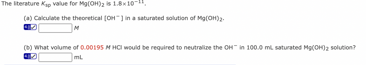 The literature Ksp value for Mg(OH)2 is 1.8×10-¹¹.
(a) Calculate the theoretical [OH¯] in a saturated solution of Mg(OH)2.
4.0
M
(b) What volume of 0.00195 M HCI would be required to neutralize the OH in 100.0 mL saturated Mg(OH)2 solution?
mL
4.0